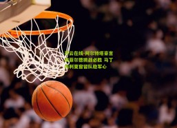 开云在线-阿尔特塔豪言安菲尔德挑战必胜 马丁内利夏窗留队稳军心